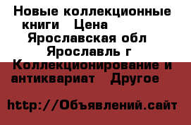 Новые коллекционные книги › Цена ­ 10 000 - Ярославская обл., Ярославль г. Коллекционирование и антиквариат » Другое   